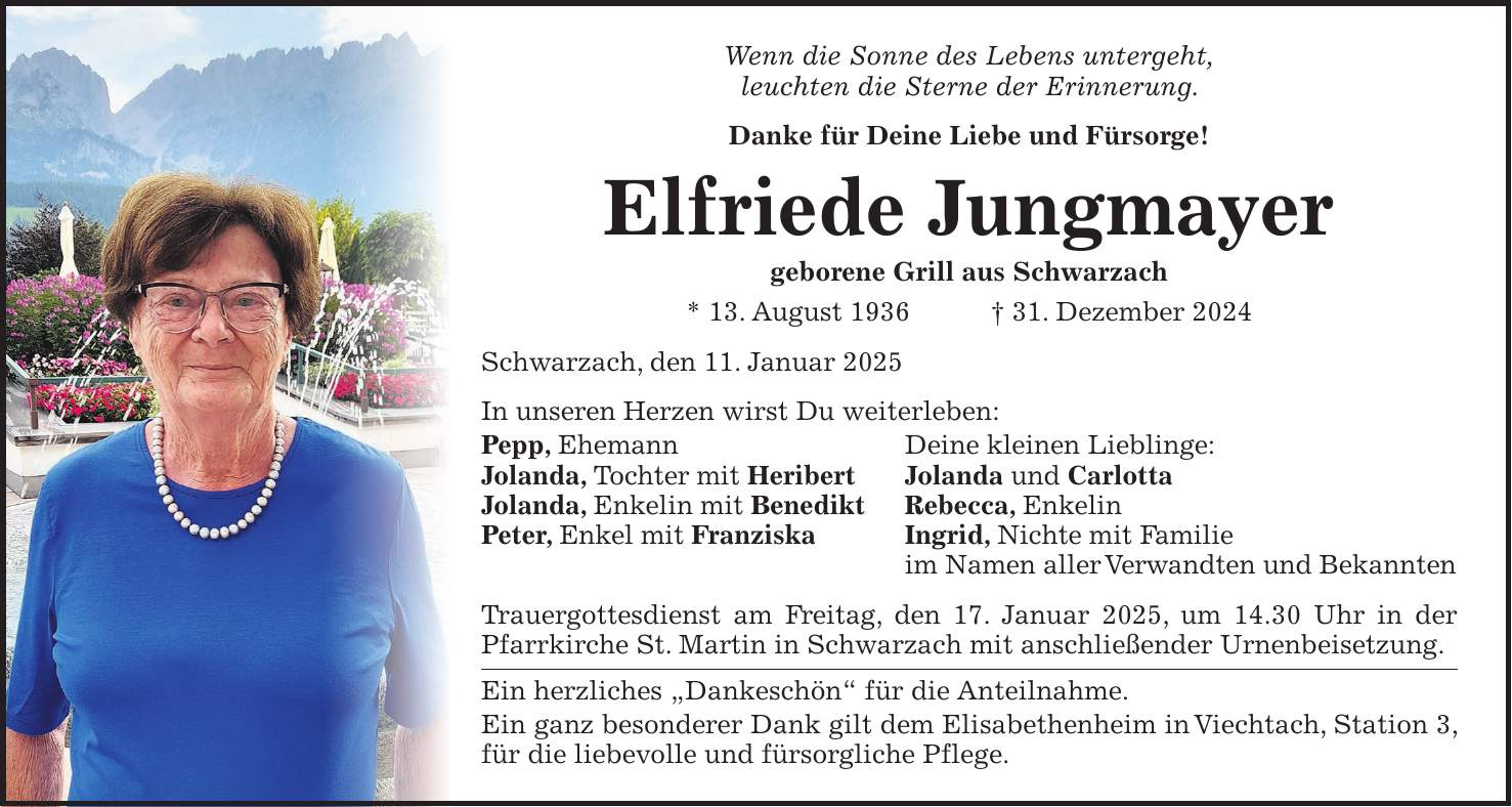 Wenn die Sonne des Lebens untergeht, leuchten die Sterne der Erinnerung. Danke für Deine Liebe und Fürsorge! Elfriede Jungmayer geborene Grill aus Schwarzach * 13. August 1936 + 31. Dezember 2024 Schwarzach, den 11. Januar 2025 In unseren Herzen wirst Du weiterleben: Pepp, Ehemann Deine kleinen Lieblinge: Jolanda, Tochter mit Heribert Jolanda und Carlotta Jolanda, Enkelin mit Benedikt Rebecca, Enkelin Peter, Enkel mit Franziska Ingrid, Nichte mit Familie im Namen aller Verwandten und Bekannten Trauergottesdienst am Freitag, den 17. Januar 2025, um 14.30 Uhr in der Pfarrkirche St. Martin in Schwarzach mit anschließender Urnenbeisetzung. Ein herzliches 'Dankeschön' für die Anteilnahme. Ein ganz besonderer Dank gilt dem Elisa­bethenheim in Viechtach, Station 3, für die liebevolle und fürsorgliche Pflege.