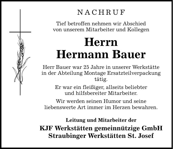 NACHRUF Tief betroffen nehmen wir Abschied von unserem Mitarbeiter und Kollegen Herrn Hermann Bauer Herr Bauer war 25 Jahre in unserer Werkstätte in der Abteilung Montage Ersatzteilverpackung tätig. Er war ein fleißiger, allseits beliebter und hilfsbereiter Mitarbeiter. Wir werden seinen Humor und seine liebenswerte Art immer im Herzen bewahren. Leitung und Mitarbeiter der KJF Werkstätten gemeinnützige GmbH Straubinger Werkstätten St. Josef