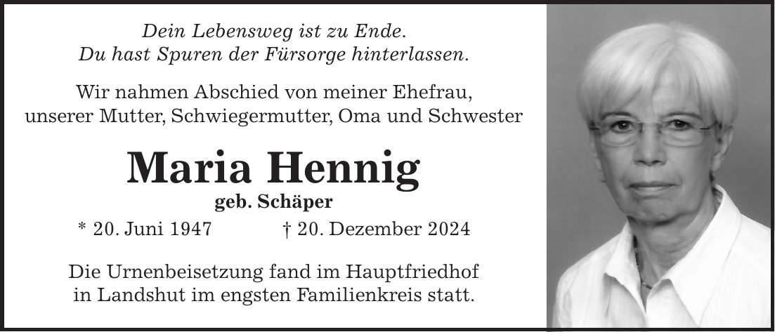  Dein Lebensweg ist zu Ende. Du hast Spuren der Fürsorge hinterlassen. Wir nahmen Abschied von meiner Ehefrau, unserer Mutter, Schwiegermutter, Oma und Schwester Maria Hennig geb. Schäper * 20. Juni 1947 + 20. Dezember 2024 Die Urnenbeisetzung fand im Hauptfriedhof in Landshut im engsten Familienkreis statt.