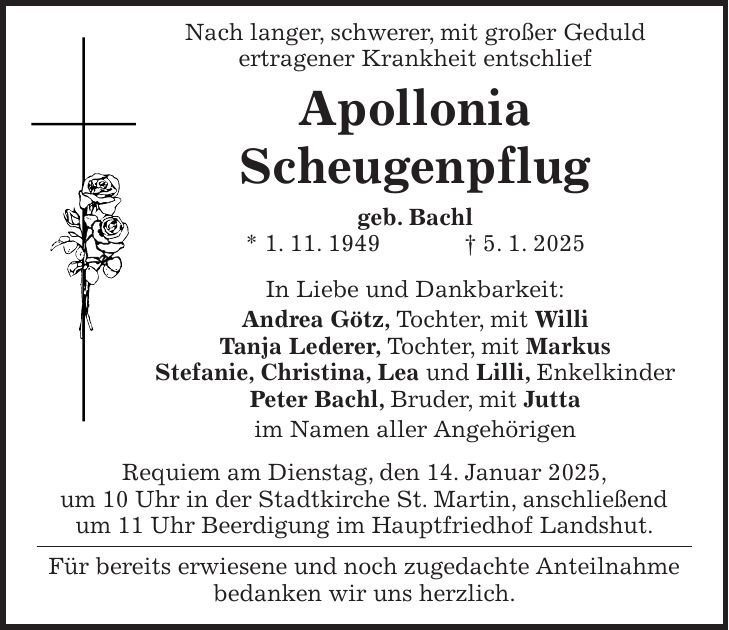  Nach langer, schwerer, mit großer Geduld ertragener Krankheit entschlief Apollonia Scheugenpflug geb. Bachl * 1. 11. 1949 + 5. 1. 2025 In Liebe und Dankbarkeit: Andrea Götz, Tochter, mit Willi Tanja Lederer, Tochter, mit Markus Stefanie, Christina, Lea und Lilli, Enkelkinder Peter Bachl, Bruder, mit Jutta im Namen aller Angehörigen Requiem am Dienstag, den 14. Januar 2025, um 10 Uhr in der Stadtkirche St. Martin, anschließend um 11 Uhr Beerdigung im Hauptfriedhof Landshut. Für bereits erwiesene und noch zugedachte Anteilnahme bedanken wir uns herzlich.