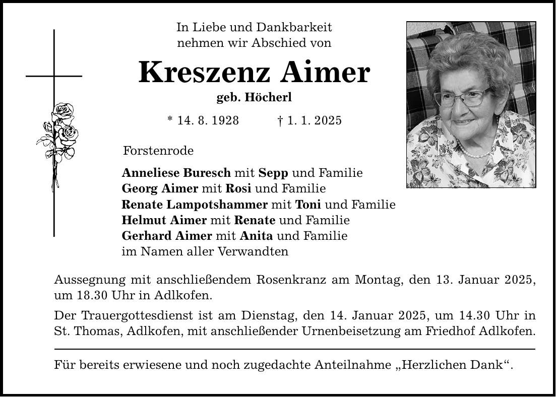 In Liebe und Dankbarkeit nehmen wir Abschied von Kreszenz Aimer geb. Höcherl * 14. 8. 1928 _ 1. 1. 2025 Forstenrode Anneliese Buresch mit Sepp und Familie Georg Aimer mit Rosi und Familie Renate Lampotshammer mit Toni und Familie Helmut Aimer mit Renate und Familie Gerhard Aimer mit Anita und Familie im Namen aller Verwandten Aussegnung mit anschließendem Rosenkranz am Montag, den 13. Januar 2025, um 18.30 Uhr in Adlkofen. Der Trauergottesdienst ist am Dienstag, den 14. Januar 2025, um 14.30 Uhr in St. Thomas, Adlkofen, mit anschließender Urnenbeisetzung am Friedhof Adlkofen. Für bereits erwiesene und noch zugedachte Anteilnahme 