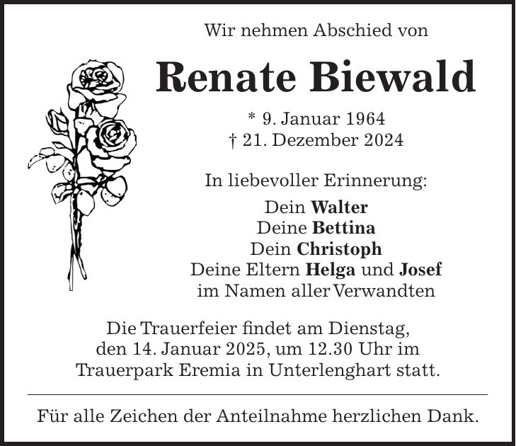 Wir nehmen Abschied von Renate Biewald * 9. Januar 1964 + 21. Dezember 2024 In liebevoller Erinnerung: Dein Walter Deine Bettina Dein Christoph Deine Eltern Helga und Josef im Namen aller Verwandten Die Trauerfeier findet am Dienstag, den 14. Januar 2025, um 12.30 Uhr im Trauerpark Eremia in Unterlenghart statt. Für alle Zeichen der Anteilnahme herzlichen Dank.