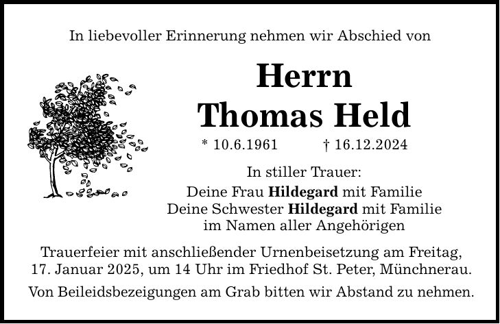 In liebevoller Erinnerung nehmen wir Abschied von Herrn Thomas Held * 10.6.1961 _ 16.12.2024 In stiller Trauer: Deine Frau Hildegard mit Familie Deine Schwester Hildegard mit Familie im Namen aller Angehörigen Trauerfeier mit anschließender Urnenbeisetzung am Freitag, 17. Januar 2025, um 14 Uhr im Friedhof St. Peter, Münchnerau. Von Beileidsbezeigungen am Grab bitten wir Abstand zu nehmen.