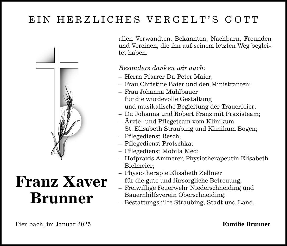 EIN HERZLICHES VERGELT'S GOTT Franz Xaver Brunner allen Verwandten, Bekannten, Nachbarn, Freunden und Vereinen, die ihn auf seinem letzten Weg begleitet haben. Besonders danken wir auch: - Herrn Pfarrer Dr. Peter Maier; - Frau Christine Baier und den Ministranten; - Frau Johanna Mühlbauer für die würdevolle Gestaltung und musikalische Begleitung der Trauerfeier; - Dr. Johanna und Robert Franz mit Praxisteam; - Ärzte- und Pflegeteam vom Klinikum St. Elisabeth Straubing und Klinikum Bogen; - Pflegedienst Resch; - Pflegedienst Protschka; - Pflegedienst Mobila Med; - Hofpraxis Ammerer, Physiotherapeutin Elisabeth Bielmeier; - Physiotherapie Elisabeth Zellmer für die gute und fürsorgliche Betreuung; - Freiwillige Feuerwehr Niederschneiding und Bauernhilfsverein Oberschneiding; - Bestattungshilfe Straubing, Stadt und Land. Fierlbach, im Januar 2025 Familie Brunner