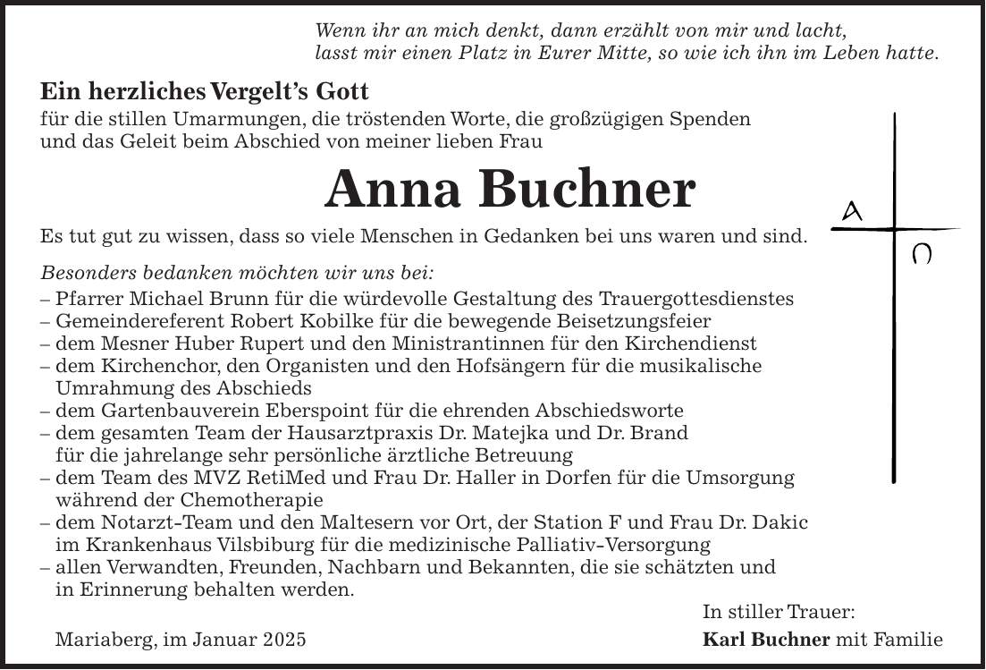 Wenn ihr an mich denkt, dann erzählt von mir und lacht, lasst mir einen Platz in Eurer Mitte, so wie ich ihn im Leben hatte. Ein herzliches Vergelt's Gott für die stillen Umarmungen, die tröstenden Worte, die großzügigen Spenden und das Geleit beim Abschied von meiner lieben Frau Anna Buchner Es tut gut zu wissen, dass so viele Menschen in Gedanken bei uns waren und sind. Besonders bedanken möchten wir uns bei: - Pfarrer Michael Brunn für die würdevolle Gestaltung des Trauergottesdienstes - Gemeindereferent Robert Kobilke für die bewegende Beisetzungsfeier - dem Mesner Huber Rupert und den Ministrantinnen für den Kirchendienst - dem Kirchenchor, den Organisten und den Hofsängern für die musikalische Umrahmung des Abschieds - dem Gartenbauverein Eberspoint für die ehrenden Abschiedsworte - dem gesamten Team der Hausarztpraxis Dr. Matejka und Dr. Brand für die jahrelange sehr persönliche ärztliche Betreuung - dem Team des MVZ RetiMed und Frau Dr. Haller in Dorfen für die Umsorgung während der Chemotherapie - dem Notarzt-Team und den Maltesern vor Ort, der Station F und Frau Dr. Dakic im Krankenhaus Vilsbiburg für die medizinische Palliativ-Versorgung - allen Verwandten, Freunden, Nachbarn und Bekannten, die sie schätzten und in Erinnerung behalten werden. In stiller Trauer: Mariaberg, im Januar 2025 Karl Buchner mit Familie