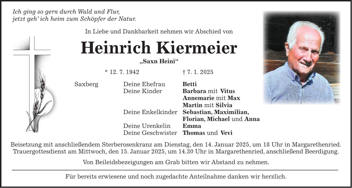 Ich ging so gern durch Wald und Flur, jetzt geh' ich heim zum Schöpfer der Natur. In Liebe und Dankbarkeit nehmen wir Abschied von Heinrich Kiermeier 'Saxn Heini' * 12. 7. 1942 + 7. 1. 2025 Saxberg Deine Ehefrau Betti Deine Kinder Barbara mit Vitus Annemarie mit Max Martin mit Silvia Deine Enkelkinder Sebastian, Maximilian, Florian, Michael und Anna Deine Urenkelin Emma Deine Geschwister Thomas und Vevi Beisetzung mit anschließendem Sterberosenkranz am Dienstag, den 14. Januar 2025, um 18 Uhr in Margarethenried. Trauergottesdienst am Mittwoch, den 15. Januar 2025, um 14.30 Uhr in Margarethenried, anschließend Beerdigung. Von Beileidsbezeigungen am Grab bitten wir Abstand zu nehmen. Für bereits erwiesene und noch zugedachte Anteilnahme danken wir herzlich.