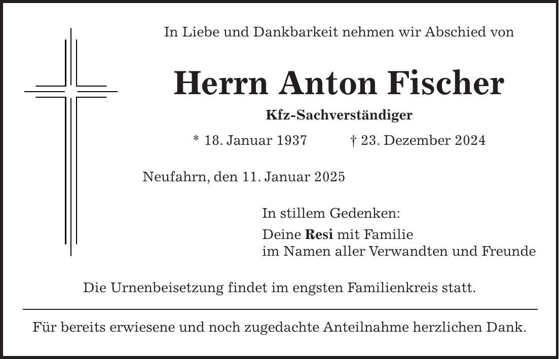 In Liebe und Dankbarkeit nehmen wir Abschied von Herrn Anton Fischer Kfz-Sachverständiger * 18. Januar 1937 + 23. Dezember 2024 Neufahrn, den 11. Januar 2025 In stillem Gedenken: Deine Resi mit Familie im Namen aller Verwandten und Freunde Die Urnenbeisetzung findet im engsten Familienkreis statt. Für bereits erwiesene und noch zugedachte Anteilnahme herzlichen Dank.