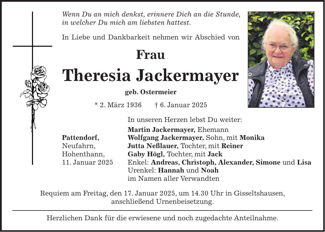 Wenn Du an mich denkst, erinnere Dich an die Stunde, in welcher Du mich am liebsten hattest. In Liebe und Dankbarkeit nehmen wir Abschied von Frau Theresia Jackermayer geb. Ostermeier * 2. März 1936 + 6. Januar 2025 In unseren Herzen lebst Du weiter: Martin Jackermayer, Ehemann Pattendorf, Wolfgang Jackermayer, Sohn, mit Monika Neufahrn, Jutta Neßlauer, Tochter, mit Reiner Hohenthann, Gaby Högl, Tochter, mit Jack 11. Januar 2025 Enkel: Andreas, Christoph, Alexander, Simone und Lisa Urenkel: Hannah und Noah im Namen aller Verwandten Requiem am Freitag, den 17. Januar 2025, um 14.30 Uhr in Gisseltshausen, anschließend Urnenbeisetzung. Herzlichen Dank für die erwiesene und noch zugedachte Anteilnahme.