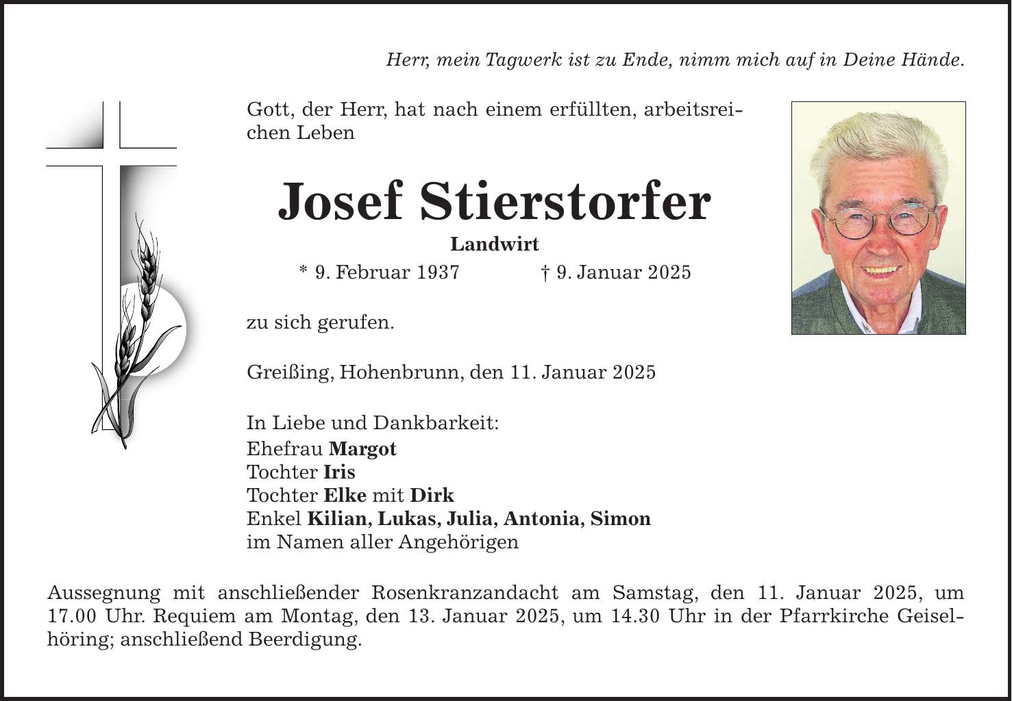 Herr, mein Tagwerk ist zu Ende, nimm mich auf in Deine Hände. Gott, der Herr, hat nach einem erfüllten, arbeitsreichen Leben Josef Stierstorfer Landwirt * 9. Februar 1937 + 9. Januar 2025 zu sich gerufen. Greißing, Hohenbrunn, den 11. Januar 2025 In Liebe und Dankbarkeit: Ehefrau Margot Tochter Iris Tochter Elke mit Dirk Enkel Kilian, Lukas, Julia, Antonia, Simon im Namen aller Angehörigen Aussegnung mit anschließender Rosenkranzandacht am Samstag, den 11. Januar 2025, um 17.00 Uhr. Requiem am Montag, den 13. Januar 2025, um 14.30 Uhr in der Pfarrkirche Geisel-höring; anschließend Beerdigung.