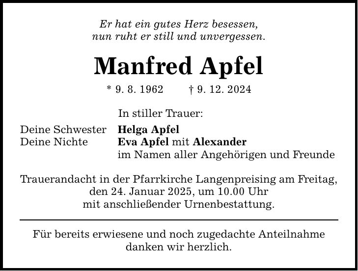 Er hat ein gutes Herz besessen, nun ruht er still und unvergessen. Manfred Apfel * 9. 8. 1962 _ 9. 12. 2024 In stiller Trauer: Deine Schwester Helga Apfel Deine Nichte Eva Apfel mit Alexander im Namen aller Angehörigen und Freunde Trauerandacht in der Pfarrkirche Langenpreising am Freitag, den 24. Januar 2025, um 10.00 Uhr mit anschließender Urnenbestattung. Für bereits erwiesene und noch zugedachte Anteilnahme danken wir herzlich.