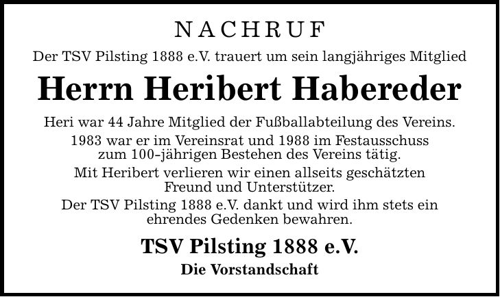 NACHRUF Der TSV Pilsting 1888 e.V. trauert um sein langjähriges Mitglied Herrn Heribert Habereder Heri war 44 Jahre Mitglied der Fußballabteilung des Vereins. 1983 war er im Vereinsrat und 1988 im Festausschuss zum 100-jährigen Bestehen des Vereins tätig. Mit Heribert verlieren wir einen allseits geschätzten Freund und Unterstützer. Der TSV Pilsting 1888 e.V. dankt und wird ihm stets ein ehrendes Gedenken bewahren. TSV Pilsting 1888 e.V. Die Vorstandschaft