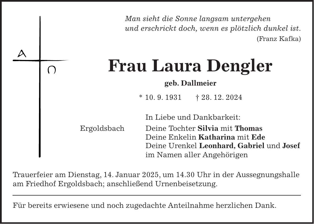 Man sieht die Sonne langsam untergehen und erschrickt doch, wenn es plötzlich dunkel ist. (Franz Kafka) Frau Laura Dengler geb. Dallmeier * 10. 9. 1931 + 28. 12. 2024 In Liebe und Dankbarkeit: Ergoldsbach Deine Tochter Silvia mit Thomas Deine Enkelin Katharina mit Ede Deine Urenkel Leonhard, Gabriel und Josef im Namen aller Angehörigen Trauerfeier am Dienstag, 14. Januar 2025, um 14.30 Uhr in der Aussegnungshalle am Friedhof Ergoldsbach; anschließend Urnenbeisetzung. Für bereits erwiesene und noch zugedachte Anteilnahme herzlichen Dank.