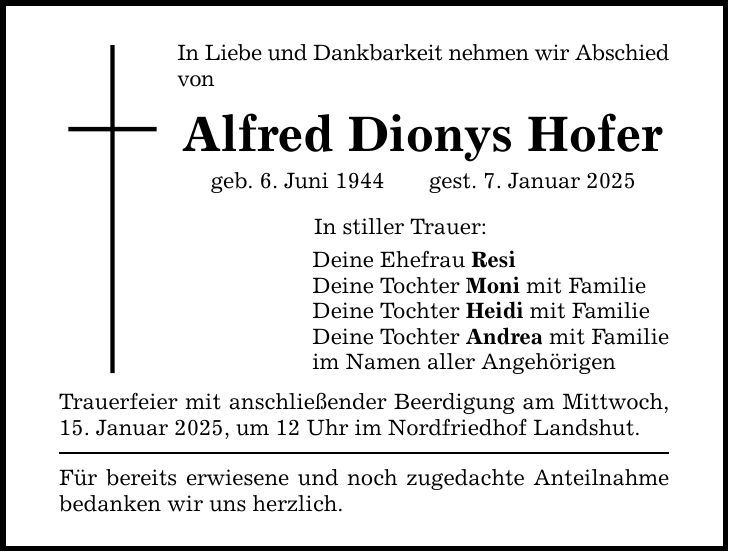 In Liebe und Dankbarkeit nehmen wir Abschied von Alfred Dionys Hofer geb. 6. Juni 1944 gest. 7. Januar 2025 In stiller Trauer: Deine Ehefrau Resi Deine Tochter Moni mit Familie Deine Tochter Heidi mit Familie Deine Tochter Andrea mit Familie im Namen aller Angehörigen Trauerfeier mit anschließender Beerdigung am Mittwoch, 15. Januar 2025, um 12 Uhr im Nordfriedhof Landshut. Für bereits erwiesene und noch zugedachte Anteilnahme bedanken wir uns herzlich.