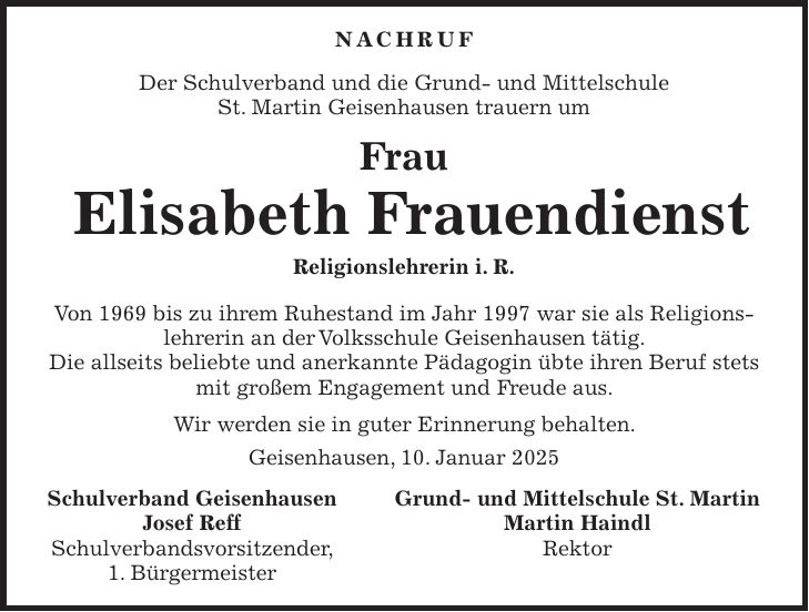 NACHRUF Der Schulverband und die Grund- und Mittelschule St. Martin Geisenhausen trauern um Frau Elisabeth Frauendienst Religionslehrerin i. R. Von 1969 bis zu ihrem Ruhestand im Jahr 1997 war sie als Religionslehrerin an der Volksschule Geisenhausen tätig. Die allseits beliebte und anerkannte Pädagogin übte ihren Beruf stets mit großem Engagement und Freude aus. Wir werden sie in guter Erinnerung behalten. Geisenhausen, 10. Januar 2025 Schulverband Geisenhausen Grund- und Mittelschule St. Martin Josef Reff Martin Haindl Schulverbandsvorsitzender, Rektor 1. Bürgermeister