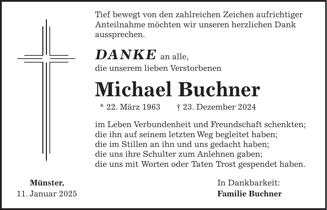  Tief bewegt von den zahlreichen Zeichen aufrichtiger Anteilnahme möchten wir unseren herzlichen Dank aussprechen. DANKE an alle, die unserem lieben Verstorbenen Michael Buchner * 22. März 1963 + 23. Dezember 2024 im Leben Verbundenheit und Freundschaft schenkten; die ihn auf seinem letzten Weg begleitet haben; die im Stillen an ihn und uns gedacht haben; die uns ihre Schulter zum Anlehnen gaben; die uns mit Worten oder Taten Trost gespendet haben. Münster, In Dankbarkeit: 11. Januar 2025 Familie Buchner