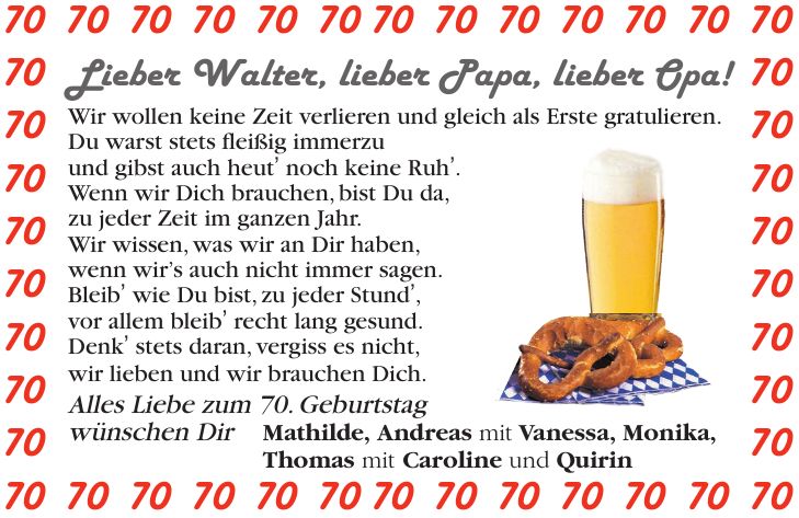 Lieber Walter, lieber Papa, lieber Opa! Wir wollen keine Zeit verlieren und gleich als Erste gratulieren. Du warst stets fleißig immerzu und gibst auch heut' noch keine Ruh'. Wenn wir Dich brauchen, bist Du da, zu jeder Zeit im ganzen Jahr. Wir wissen, was wir an Dir haben, wenn wir's auch nicht immer sagen. Bleib' wie Du bist, zu jeder Stund', vor allem bleib' recht lang gesund. Denk' stets daran, vergiss es nicht, wir lieben und wir brauchen Dich. Alles Liebe zum 70. Geburtstag wünschen Dir Mathilde, Andreas mit Vanessa, Monika, Thomas mit Caroline und Quirin*** Mathilde, Andreas mit Vanessa, Monika, Thomas mit Caroline und Quirin