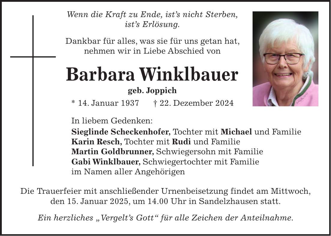  Wenn die Kraft zu Ende, ist's nicht Sterben, ist's Erlösung. Dankbar für alles, was sie für uns getan hat, nehmen wir in Liebe Abschied von Barbara Winklbauer geb. Joppich * 14. Januar 1937 + 22. Dezember 2024 In liebem Gedenken: Sieglinde Scheckenhofer, Tochter mit Michael und Familie Karin Resch, Tochter mit Rudi und Familie Martin Goldbrunner, Schwiegersohn mit Familie Gabi Winklbauer, Schwiegertochter mit Familie im Namen aller Angehörigen Die Trauerfeier mit anschließender Urnenbeisetzung findet am Mittwoch, den 15. Januar 2025, um 14.00 Uhr in Sandelzhausen statt. Ein herzliches 'Vergelt's Gott' für alle Zeichen der Anteilnahme.