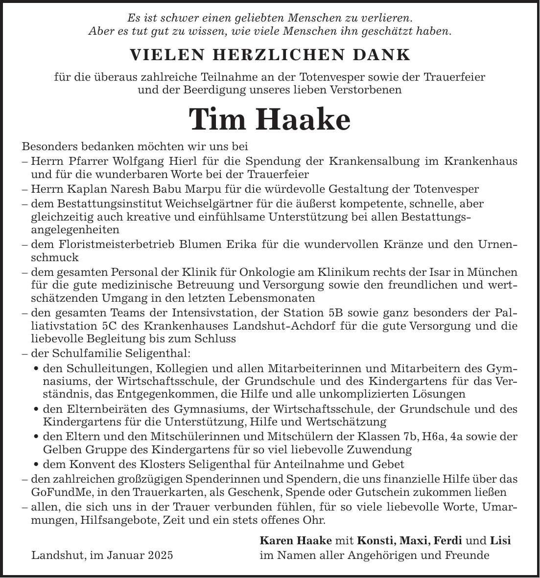  Es ist schwer einen geliebten Menschen zu verlieren. Aber es tut gut zu wissen, wie viele Menschen ihn geschätzt haben. VIELEN HERZLICHEN DANK für die überaus zahlreiche Teilnahme an der Totenvesper sowie der Trauerfeier und der Beerdigung unseres lieben Verstorbenen Tim Haake Besonders bedanken möchten wir uns bei - Herrn Pfarrer Wolfgang Hierl für die Spendung der Krankensalbung im Krankenhaus und für die wunderbaren Worte bei der Trauerfeier - Herrn Kaplan Naresh Babu Marpu für die würdevolle Gestaltung der Totenvesper - dem Bestattungsinstitut Weichselgärtner für die äußerst kompetente, schnelle, aber gleichzeitig auch kreative und einfühlsame Unterstützung bei allen Bestattungs­angelegenheiten - dem Floristmeisterbetrieb Blumen Erika für die wundervollen Kränze und den Urnenschmuck - dem gesamten Personal der Klinik für Onkologie am Klinikum rechts der Isar in München für die gute medizinische Betreuung und Versorgung sowie den freundlichen und wertschätzenden Umgang in den letzten Lebensmonaten - den gesamten Teams der Intensivstation, der Station 5B sowie ganz besonders der Palliativstation 5C des Krankenhauses Landshut-Achdorf für die gute Versorgung und die liebevolle Begleitung bis zum Schluss - der Schulfamilie Seligenthal: _ den Schulleitungen, Kollegien und allen Mitarbeiterinnen und Mitarbeitern des Gymnasiums, der Wirtschaftsschule, der Grundschule und des Kindergartens für das Verständnis, das Entgegenkommen, die Hilfe und alle unkomplizierten Lösungen _ den Elternbeiräten des Gymnasiums, der Wirtschaftsschule, der Grundschule und des Kindergartens für die Unterstützung, Hilfe und Wertschätzung _ den Eltern und den Mitschülerinnen und Mitschülern der Klassen 7b, H6a, 4a sowie der Gelben Gruppe des Kindergartens für so viel liebevolle Zuwendung _ dem Konvent des Klosters Seligenthal für Anteilnahme und Gebet - den zahlreichen großzügigen Spenderinnen und Spendern, die uns finanzielle Hilfe über das GoFundMe, in den Trauerkarten, als Geschenk, Spende oder Gutschein zukomme