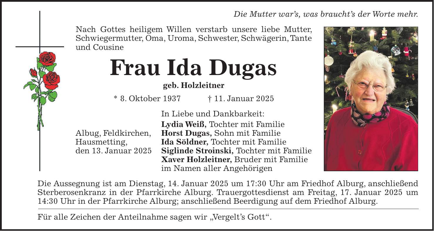 Die Mutter war's, was braucht's der Worte mehr. Nach Gottes heiligem Willen verstarb unsere liebe Mutter, Schwiegermutter, Oma, Uroma, Schwester, Schwägerin, Tante und Cousine Frau Ida Dugas geb. Holzleitner * 8. Oktober 1937 + 11. Januar 2025 In Liebe und Dankbarkeit: Lydia Weiß, Tochter mit Familie Horst Dugas, Sohn mit Familie Ida Söldner, Tochter mit Familie Siglinde Stroinski, Tochter mit Familie Xaver Holzleitner, Bruder mit Familie im Namen aller Angehörigen Die Aussegnung ist am Dienstag, 14. Januar 2025 um 17:30 Uhr am Friedhof Alburg, anschließend Sterberosenkranz in der Pfarrkirche Alburg. Trauergottesdienst am Freitag, 17. Januar 2025 um 14:30 Uhr in der Pfarrkirche Alburg; anschließend Beerdigung auf dem Friedhof Alburg. Für alle Zeichen der Anteilnahme sagen wir 'Vergelt's Gott'.Albug, Feldkirchen, Hausmetting, den 13. Januar 2025