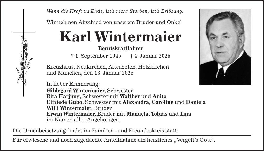 Wenn die Kraft zu Ende, ist's nicht Sterben, ist's Erlösung. Wir nehmen Abschied von unserem Bruder und Onkel Karl Wintermaier Berufskraftfahrer * 1. September 1945 + 4. Januar 2025 Kreuzhaus, Neukirchen, Aiterhofen, Holzkirchen und München, den 13. Januar 2025 In lieber Erinnerung: Hildegard Wintermaier, Schwester Rita Harjung, Schwester mit Walther und Anita Elfriede Gubo, Schwester mit Alexandra, Caroline und Daniela Willi Wintermaier, Bruder Erwin Wintermaier, Bruder mit Manuela, Tobias und Tina im Namen aller Angehörigen Die Urnenbeisetzung findet im Familien- und Freundeskreis statt. Für erwiesene und noch zugedachte Anteilnahme ein herzliches 'Vergelt's Gott'.