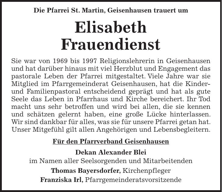  Die Pfarrei St. Martin, Geisenhausen trauert um Elisabeth Frauendienst Sie war von 1969 bis 1997 Religionslehrerin in Geisenhausen und hat darüber hinaus mit viel Herzblut und Engagement das pastorale Leben der Pfarrei mitgestaltet. Viele Jahre war sie Mitglied im Pfarrgemeinderat Geisenhausen, hat die Kinder- und Familienpastoral entscheidend geprägt und hat als gute Seele das Leben in Pfarrhaus und Kirche bereichert. Ihr Tod macht uns sehr betroffen und wird bei allen, die sie kennen und schätzen gelernt haben, eine große Lücke hinterlassen. Wir sind dankbar für alles, was sie für unsere Pfarrei getan hat. Unser Mitgefühl gilt allen Angehörigen und Lebensbegleitern. Für den Pfarrverband Geisenhausen Dekan Alexander Blei im Namen aller Seelsorgenden und Mitarbeitenden Thomas Bayersdorfer, Kirchenpfleger Franziska Irl, Pfarrgemeinderatsvorsitzende