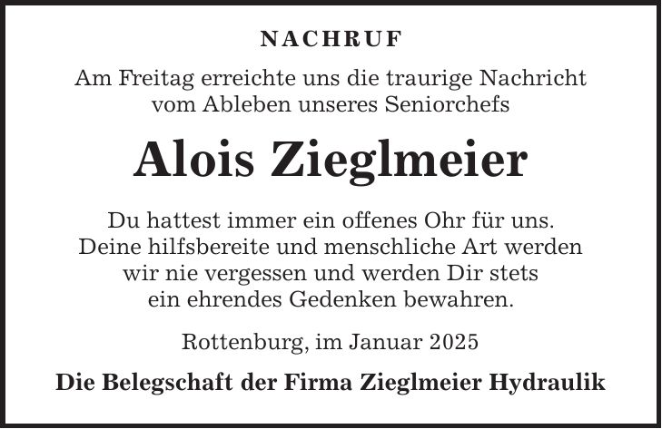  Nachruf Am Freitag erreichte uns die traurige Nachricht vom Ableben unseres Seniorchefs Alois Zieglmeier Du hattest immer ein offenes Ohr für uns. Deine hilfsbereite und menschliche Art werden wir nie vergessen und werden Dir stets ein ehrendes Gedenken bewahren. Rottenburg, im Januar 2025 Die Belegschaft der Firma Zieglmeier Hydraulik