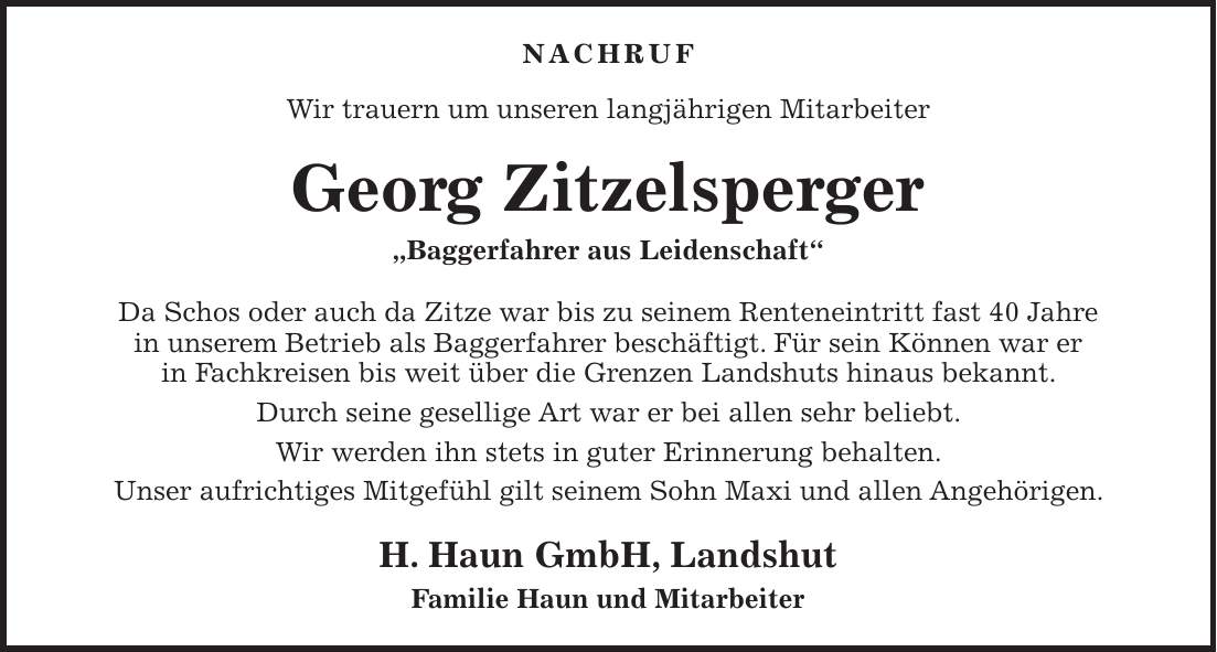 Nachruf Wir trauern um unseren langjährigen Mitarbeiter Georg Zitzelsperger 'Baggerfahrer aus Leidenschaft' Da Schos oder auch da Zitze war bis zu seinem Renteneintritt fast 40 Jahre in unserem Betrieb als Baggerfahrer beschäftigt. Für sein Können war er in Fachkreisen bis weit über die Grenzen Landshuts hinaus bekannt. Durch seine gesellige Art war er bei allen sehr beliebt. Wir werden ihn stets in guter Erinnerung behalten. Unser aufrichtiges Mitgefühl gilt seinem Sohn Maxi und allen Angehörigen. H. Haun GmbH, Landshut Familie Haun und Mitarbeiter