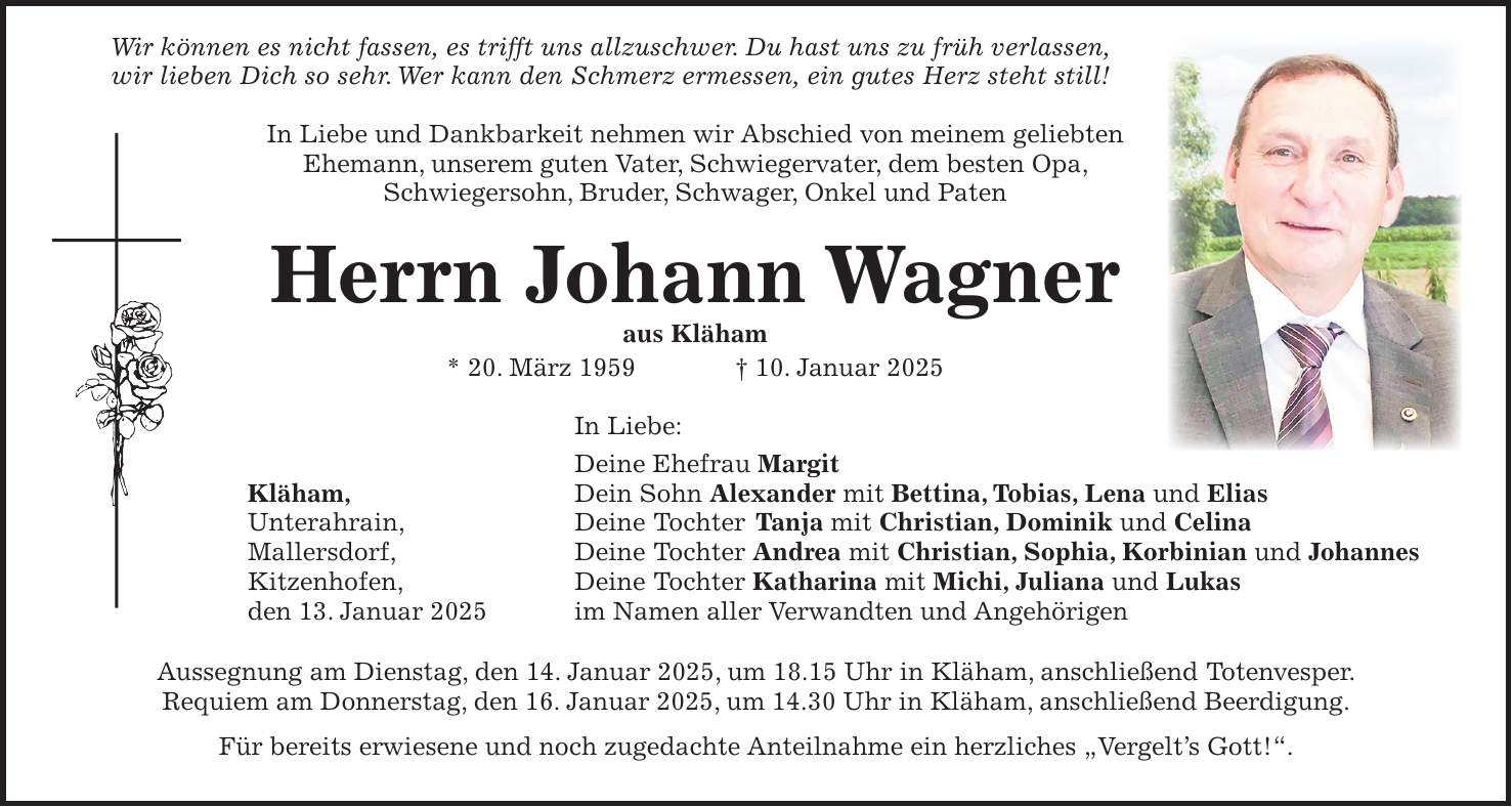  Wir können es nicht fassen, es trifft uns allzuschwer. Du hast uns zu früh verlassen, wir lieben Dich so sehr. Wer kann den Schmerz ermessen, ein gutes Herz steht still! In Liebe und Dankbarkeit nehmen wir Abschied von meinem geliebten Ehemann, unserem guten Vater, Schwiegervater, dem besten Opa, Schwiegersohn, Bruder, Schwager, Onkel und Paten Herrn Johann Wagner aus Kläham * 20. März 1959 + 10. Januar 2025 In Liebe: Deine Ehefrau Margit Kläham, Dein Sohn Alexander mit Bettina, Tobias, Lena und Elias Unterahrain, Deine Tochter Tanja mit Christian, Dominik und Celina Mallersdorf, Deine Tochter Andrea mit Christian, Sophia, Korbinian und Johannes Kitzenhofen, Deine Tochter Katharina mit Michi, Juliana und Lukas den 13. Januar 2025 im Namen aller Verwandten und Angehörigen Aussegnung am Dienstag, den 14. Januar 2025, um 18.15 Uhr in Kläham, anschließend Totenvesper. Requiem am Donnerstag, den 16. Januar 2025, um 14.30 Uhr in Kläham, anschließend Beerdigung. Für bereits erwiesene und noch zugedachte Anteilnahme ein herzliches 'Vergelt's Gott!'.