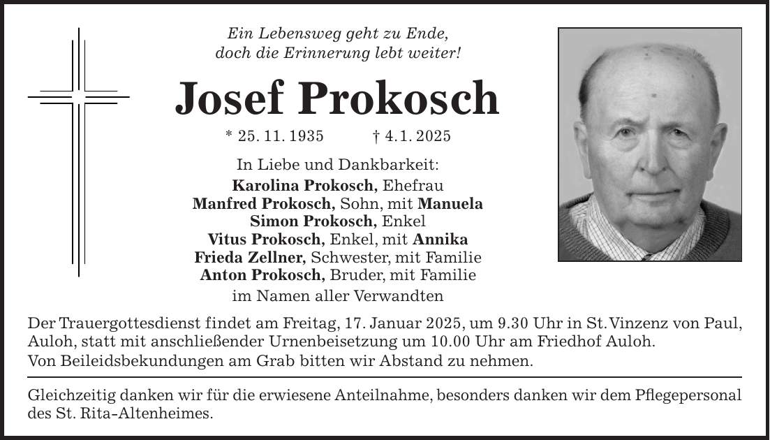 Ein Lebensweg geht zu Ende, doch die Erinnerung lebt weiter! Josef Prokosch * 25. 11. 1935 + 4. 1. 2025 In Liebe und Dankbarkeit: Karolina Prokosch, Ehefrau Manfred Prokosch, Sohn, mit Manuela Simon Prokosch, Enkel Vitus Prokosch, Enkel, mit Annika Frieda Zellner, Schwester, mit Familie Anton Prokosch, Bruder, mit Familie im Namen aller Verwandten Der Trauergottesdienst findet am Freitag, 17. Januar 2025, um 9.30 Uhr in St. Vinzenz von Paul, Auloh, statt mit anschließender Urnenbeisetzung um 10.00 Uhr am Friedhof Auloh. Von Beileidsbekundungen am Grab bitten wir Abstand zu nehmen. Gleichzeitig danken wir für die erwiesene Anteilnahme, besonders danken wir dem Pflegepersonal des St. Rita-Altenheimes.