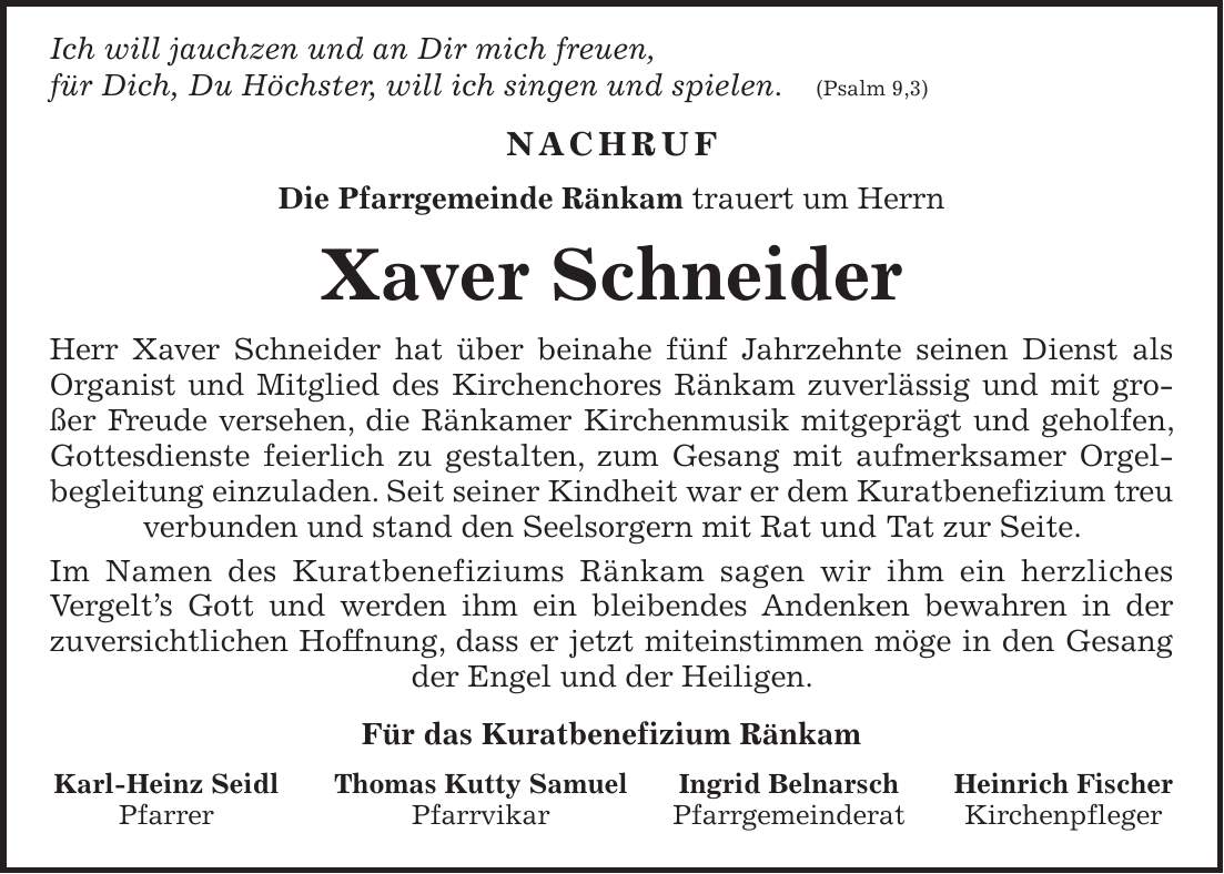  Ich will jauchzen und an Dir mich freuen, für Dich, Du Höchster, will ich singen und spielen. (Psalm 9,3) Nachruf Die Pfarrgemeinde Ränkam trauert um Herrn Xaver Schneider Herr Xaver Schneider hat über beinahe fünf Jahrzehnte seinen Dienst als Organist und Mitglied des Kirchenchores Ränkam zuverlässig und mit großer Freude versehen, die Ränkamer Kirchenmusik mitgeprägt und geholfen, Gottesdienste feierlich zu gestalten, zum Gesang mit aufmerksamer Orgelbegleitung einzuladen. Seit seiner Kindheit war er dem Kuratbenefizium treu verbunden und stand den Seelsorgern mit Rat und Tat zur Seite. Im Namen des Kuratbenefiziums Ränkam sagen wir ihm ein herzliches Vergelt's Gott und werden ihm ein bleibendes Andenken bewahren in der zuversichtlichen Hoffnung, dass er jetzt miteinstimmen möge in den Gesang der Engel und der Heiligen. Für das Kuratbenefizium Ränkam Karl-Heinz Seidl Thomas Kutty Samuel Ingrid Belnarsch Heinrich Fischer Pfarrer Pfarrvikar Pfarrgemeinderat Kirchenpfleger