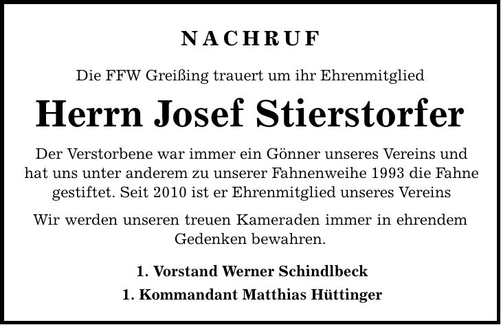 nachruf Die FFW Greißing trauert um ihr Ehrenmitglied Herrn Josef Stierstorfer Der Verstorbene war immer ein Gönner unseres Vereins und hat uns unter anderem zu unserer Fahnenweihe 1993 die Fahne gestiftet. Seit 2010 ist er Ehrenmitglied unseres Vereins Wir werden unseren treuen Kameraden immer in ehrendem Gedenken bewahren. 1. Vorstand Werner Schindlbeck 1. Kommandant Matthias Hüttinger