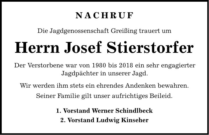 nachruf Die Jagdgenossenschaft Greißing trauert um Herrn Josef Stierstorfer Der Verstorbene war von 1980 bis 2018 ein sehr engagierter Jagdpächter in unserer Jagd. Wir werden ihm stets ein ehrendes Andenken bewahren. Seiner Familie gilt unser aufrichtiges Beileid. 1. Vorstand Werner Schindlbeck 2. Vorstand Ludwig Kinseher