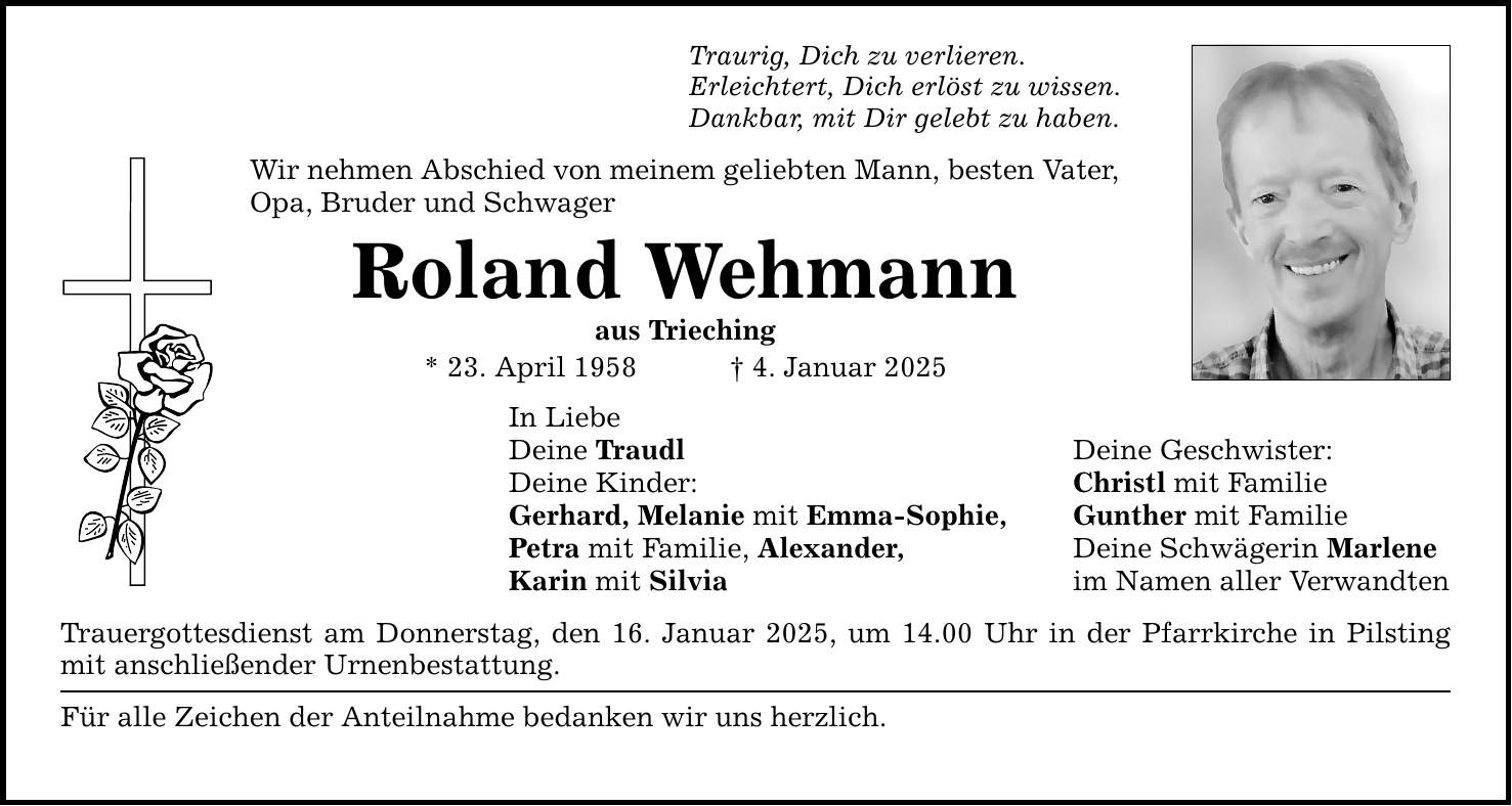 Traurig, Dich zu verlieren. Erleichtert, Dich erlöst zu wissen. Dankbar, mit Dir gelebt zu haben. Wir nehmen Abschied von meinem geliebten Mann, besten Vater, Opa, Bruder und Schwager Roland Wehmann aus Trieching * 23. April 1958 _ 4. Januar 2025 In Liebe Deine Traudl Deine Geschwister: Deine Kinder: Christl mit Familie Gerhard, Melanie mit Emma-Sophie, Gunther mit Familie Petra mit Familie, Alexander, Deine Schwägerin Marlene Karin mit Silvia im Namen aller Verwandten Trauergottesdienst am Donnerstag, den 16. Januar 2025, um 14.00 Uhr in der Pfarrkirche in Pilsting mit anschließender Urnenbestattung. Für alle Zeichen der Anteilnahme bedanken wir uns herzlich.