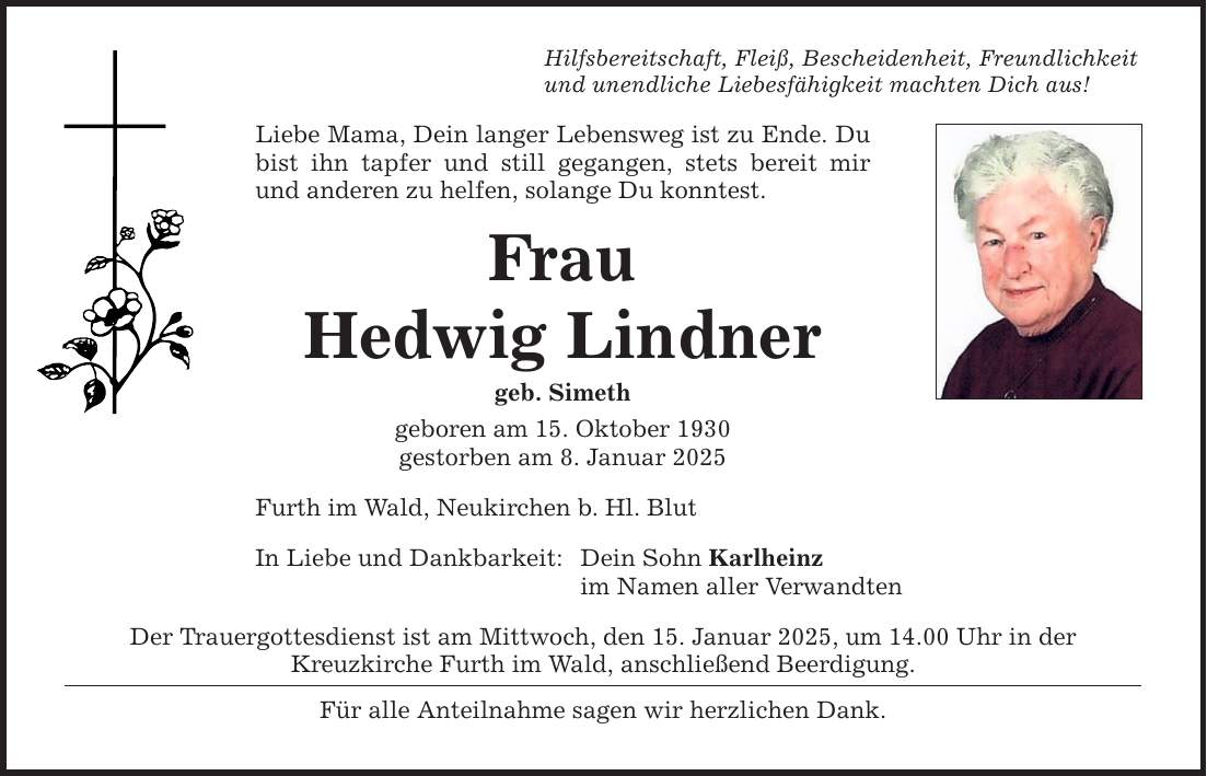 Hilfsbereitschaft, Fleiß, Bescheidenheit, Freundlichkeit und unendliche Liebesfähigkeit machten Dich aus! Liebe Mama, Dein langer Lebensweg ist zu Ende. Du bist ihn tapfer und still gegangen, stets bereit mir und anderen zu helfen, solange Du konntest. Frau Hedwig Lindner geb. Simeth geboren am 15. Oktober 1930 gestorben am 8. Januar 2025 Furth im Wald, Neukirchen b. Hl. Blut In Liebe und Dankbarkeit: Dein Sohn Karlheinz im Namen aller Verwandten Der Trauergottesdienst ist am Mittwoch, den 15. Januar 2025, um 14.00 Uhr in der Kreuz­kirche Furth im Wald, anschließend Beerdigung. Für alle Anteilnahme sagen wir herzlichen Dank.