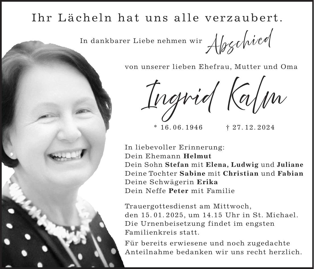 Ihr Lächeln hat uns alle verzaubert. In dankbarer Liebe nehmen wir von unserer lieben Ehefrau, Mutter und Oma Ingrid Kalm * 16. 06. 1946 + 27. 12. 2024 In liebevoller Erinnerung: Dein Ehemann Helmut Dein Sohn Stefan mit Elena, Ludwig und Juliane Deine Tochter Sabine mit Christian und Fabian Deine Schwägerin Erika Dein Neffe Peter mit Familie Trauergottesdienst am Mittwoch, den 15. 01. 2025, um 14.15 Uhr in St. Michael. Die Urnenbeisetzung findet im engsten Familienkreis statt. Für bereits erwiesene und noch zugedachte Anteilnahme bedanken wir uns recht herzlich.Abschied