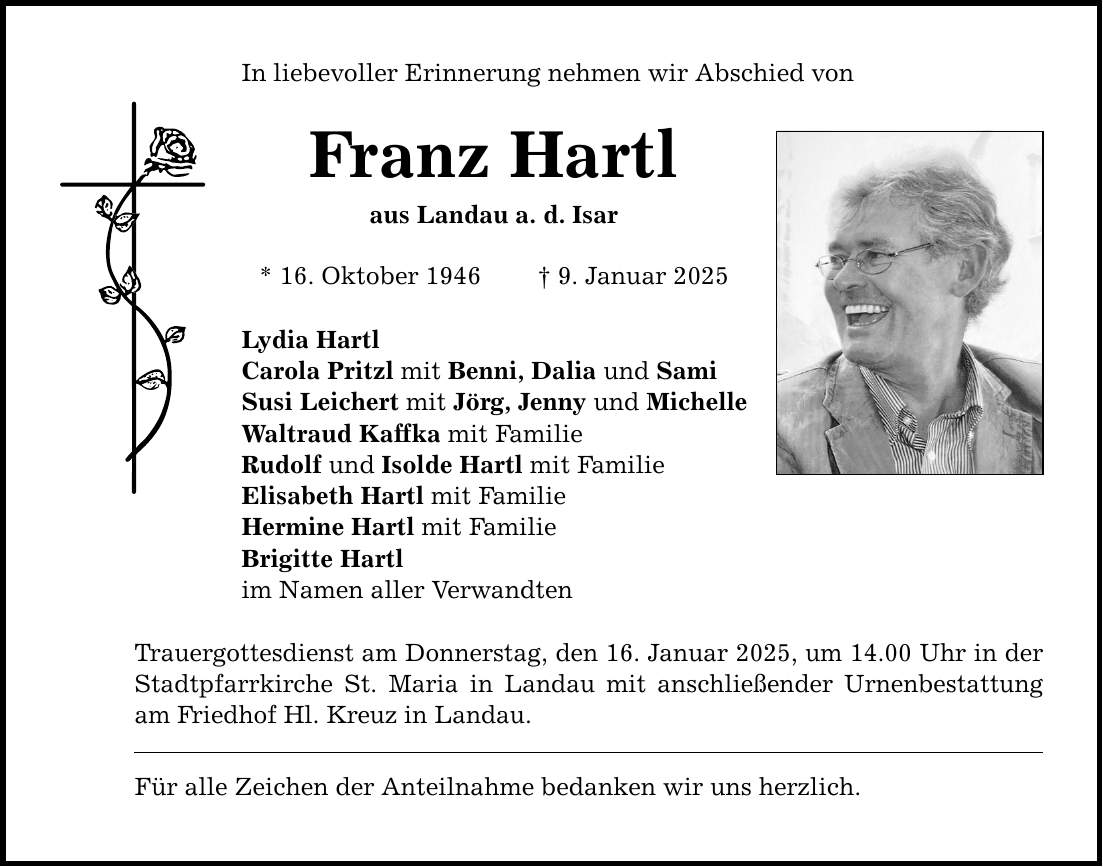 In liebevoller Erinnerung nehmen wir Abschied von Franz Hartl aus Landau a. d. Isar * 16. Oktober 1946 _ 9. Januar 2025 Lydia Hartl Carola Pritzl mit Benni, Dalia und Sami Susi Leichert mit Jörg, Jenny und Michelle Waltraud Kaffka mit Familie Rudolf und Isolde Hartl mit Familie Elisabeth Hartl mit Familie Hermine Hartl mit Familie Brigitte Hartl im Namen aller Verwandten Trauergottesdienst am Donnerstag, den 16. Januar 2025, um 14.00 Uhr in der Stadtpfarrkirche St. Maria in Landau mit anschließender Urnenbestattung am Friedhof Hl. Kreuz in Landau. Für alle Zeichen der Anteilnahme bedanken wir uns herzlich.