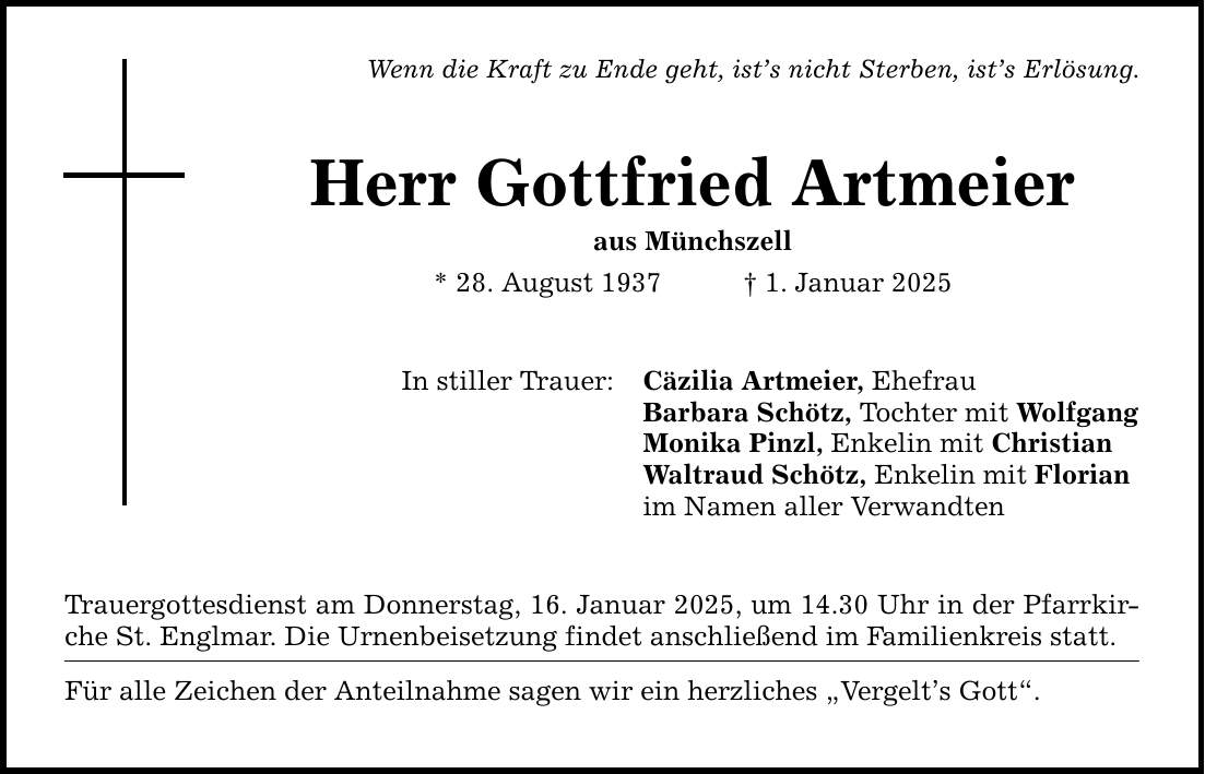 Wenn die Kraft zu Ende geht, ist's nicht Sterben, ist's Erlösung. Herr Gottfried Artmeier aus Münchszell * 28. August 1937 _ 1. Januar 2025 In stiller Trauer: Trauergottesdienst am Donnerstag, 16. Januar 2025, um 14.30 Uhr in der Pfarrkirche St. Englmar. Die Urnenbeisetzung findet anschließend im Familienkreis statt. Für alle Zeichen der Anteilnahme sagen wir ein herzliches 