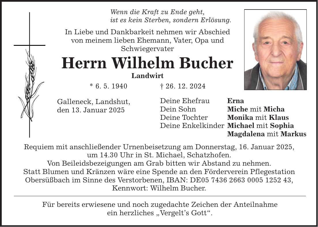 Wenn die Kraft zu Ende geht, ist es kein Sterben, sondern Erlösung. In Liebe und Dankbarkeit nehmen wir Abschied von meinem lieben Ehemann, Vater, Opa und Schwiegervater Herrn Wilhelm Bucher Landwirt * 6. 5. 1940 _ 26. 12. 2024 Galleneck, Landshut, den 13. Januar 2025 Requiem mit anschließender Urnenbeisetzung am Donnerstag, 16. Januar 2025, um 14.30 Uhr in St. Michael, Schatzhofen. Von Beileidsbezeigungen am Grab bitten wir Abstand zu nehmen. Statt Blumen und Kränzen wäre eine Spende an den Förderverein Pflegestation Obersüßbach im Sinne des Verstorbenen, IBAN: DE***, Kennwort: Wilhelm Bucher. Für bereits erwiesene und noch zugedachte Zeichen der Anteilnahme ein herzliches 