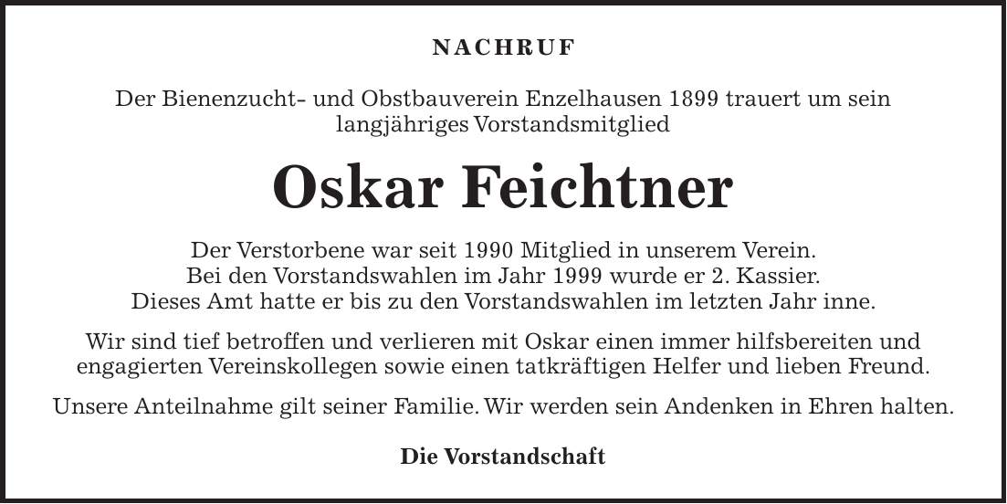 Nachruf Der Bienenzucht- und Obstbauverein Enzelhausen 1899 trauert um sein langjähriges Vorstandsmitglied Oskar Feichtner Der Verstorbene war seit 1990 Mitglied in unserem Verein. Bei den Vorstandswahlen im Jahr 1999 wurde er 2. Kassier. Dieses Amt hatte er bis zu den Vorstandswahlen im letzten Jahr inne. Wir sind tief betroffen und verlieren mit Oskar einen immer hilfsbereiten und engagierten Vereinskollegen sowie einen tatkräftigen Helfer und lieben Freund. Unsere Anteilnahme gilt seiner Familie. Wir werden sein Andenken in Ehren halten. Die Vorstandschaft