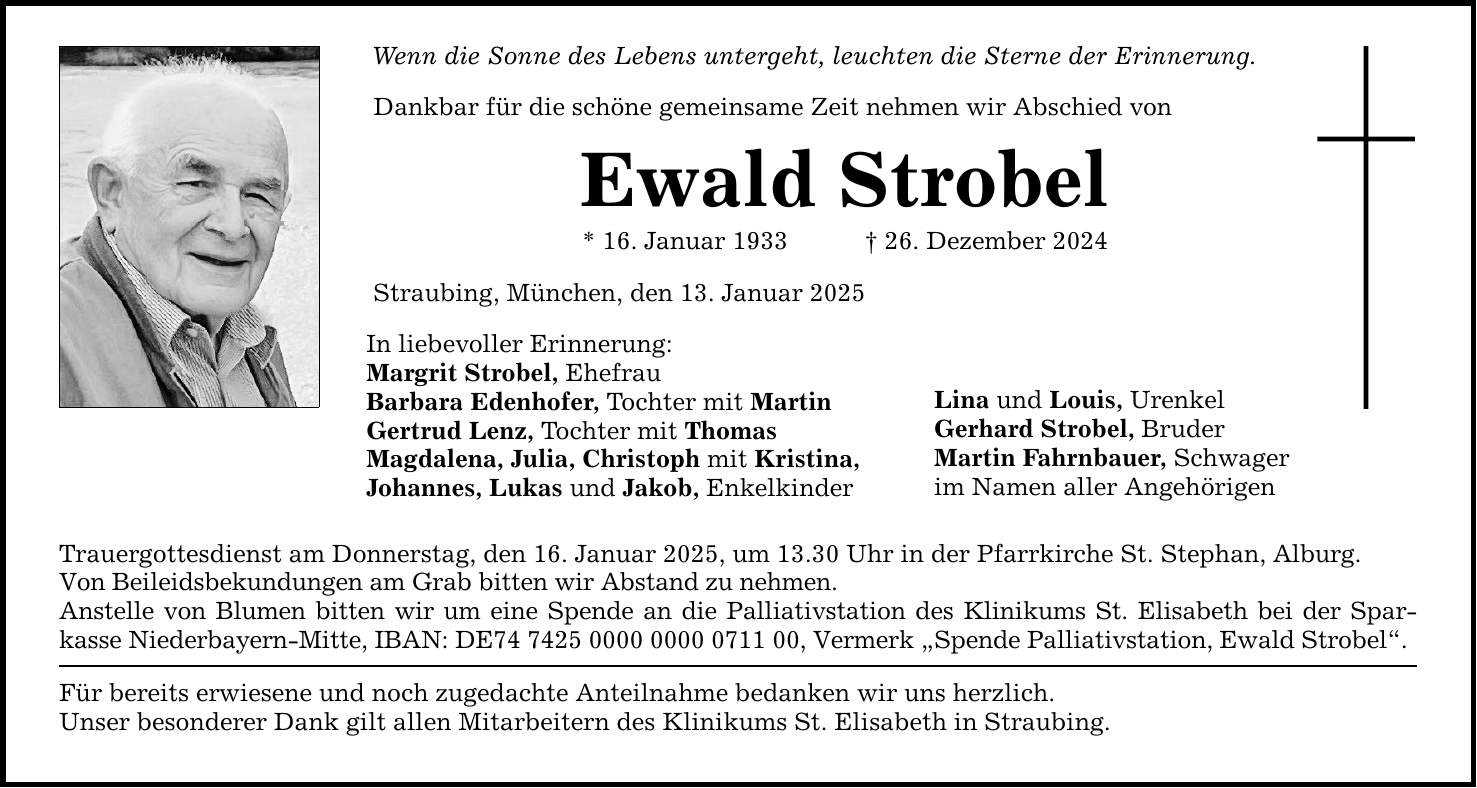 Wenn die Sonne des Lebens untergeht, leuchten die Sterne der Erinnerung. Dankbar für die schöne gemeinsame Zeit nehmen wir Abschied von Ewald Strobel * 16. Januar 1933 _ 26. Dezember 2024 Straubing, München, den 13. Januar 2025 In liebevoller Erinnerung: Margrit Strobel, Ehefrau Barbara Edenhofer, Tochter mit Martin Gertrud Lenz, Tochter mit Thomas Magdalena, Julia, Christoph mit Kristina, Johannes, Lukas und Jakob, Enkelkinder Trauergottesdienst am Donnerstag, den 16. Januar 2025, um 13.30 Uhr in der Pfarrkirche St. Stephan, Alburg. Von Beileidsbekundungen am Grab bitten wir Abstand zu nehmen. Anstelle von Blumen bitten wir um eine Spende an die Palliativstation des Klinikums St. Elisabeth bei der Spar­kasse Niederbayern-Mitte, IBAN: DE***, Vermerk 