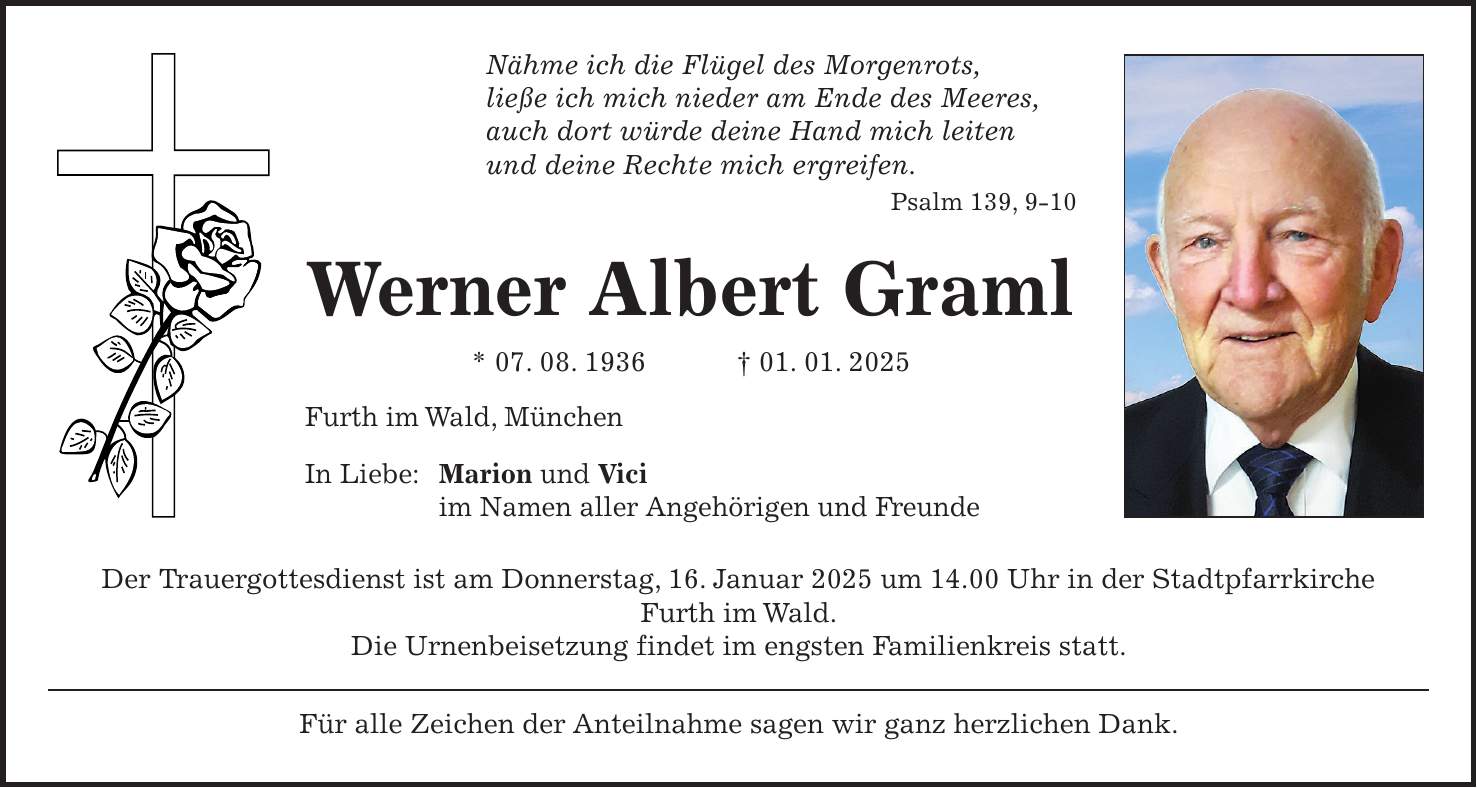 Nähme ich die Flügel des Morgenrots, ließe ich mich nieder am Ende des Meeres, auch dort würde deine Hand mich leiten und deine Rechte mich ergreifen. Psalm 139, 9-10 Werner Albert Graml * 07. 08. 1936 + 01. 01. 2025 Furth im Wald, München In Liebe: Marion und Vici im Namen aller Angehörigen und Freunde Der Trauergottesdienst ist am Donnerstag, 16. Januar 2025 um 14.00 Uhr in der Stadtpfarrkirche Furth im Wald. Die Urnenbeisetzung findet im engsten Familienkreis statt. Für alle Zeichen der Anteilnahme sagen wir ganz herzlichen Dank.