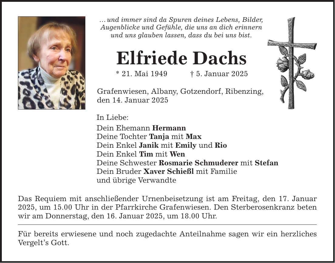 ... und immer sind da Spuren deines Lebens, Bilder, Augenblicke und Gefühle, die uns an dich erinnern und uns glauben lassen, dass du bei uns bist. Elfriede Dachs * 21. Mai 1949 _ 5. Januar 2025 Grafenwiesen, Albany, Gotzendorf, Ribenzing, den 14. Januar 2025 In Liebe: Dein Ehemann Hermann Deine Tochter Tanja mit Max Dein Enkel Janik mit Emily und Rio Dein Enkel Tim mit Wen Deine Schwester Rosmarie Schmuderer mit Stefan Dein Bruder Xaver Schießl mit Familie und übrige Verwandte Das Requiem mit anschließender Urnenbeisetzung ist am Freitag, den 17. Januar 2025, um 15.00 Uhr in der Pfarrkirche Grafenwiesen. Den Sterberosenkranz beten wir am Donnerstag, den 16. Januar 2025, um 18.00 Uhr. Für bereits erwiesene und noch zugedachte Anteilnahme sagen wir ein herzliches Vergelt's Gott.