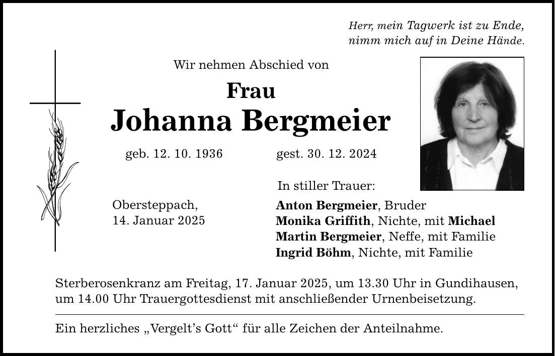 Herr, mein Tagwerk ist zu Ende, nimm mich auf in Deine Hände. Wir nehmen Abschied von Frau Johanna Bergmeier geb. 12. 10. 1936 gest. 30. 12. 2024 Obersteppach, 14. Januar 2025 In stiller Trauer: Anton Bergmeier, Bruder Monika Griffith, Nichte, mit Michael Martin Bergmeier, Neffe, mit Familie Ingrid Böhm, Nichte, mit Familie Sterberosenkranz am Freitag, 17. Januar 2025, um 13.30 Uhr in Gundihausen, um 14.00 Uhr Trauergottesdienst mit anschließender Urnenbeisetzung. Ein herzliches 