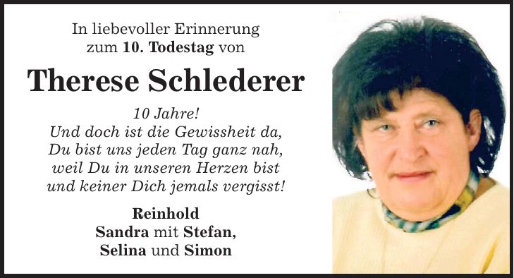 In liebevoller Erinnerung zum 10. Todestag von Therese Schlederer 10 Jahre! Und doch ist die Gewissheit da, Du bist uns jeden Tag ganz nah, weil Du in unseren Herzen bist und keiner Dich jemals vergisst! Reinhold Sandra mit Stefan, Selina und Simon