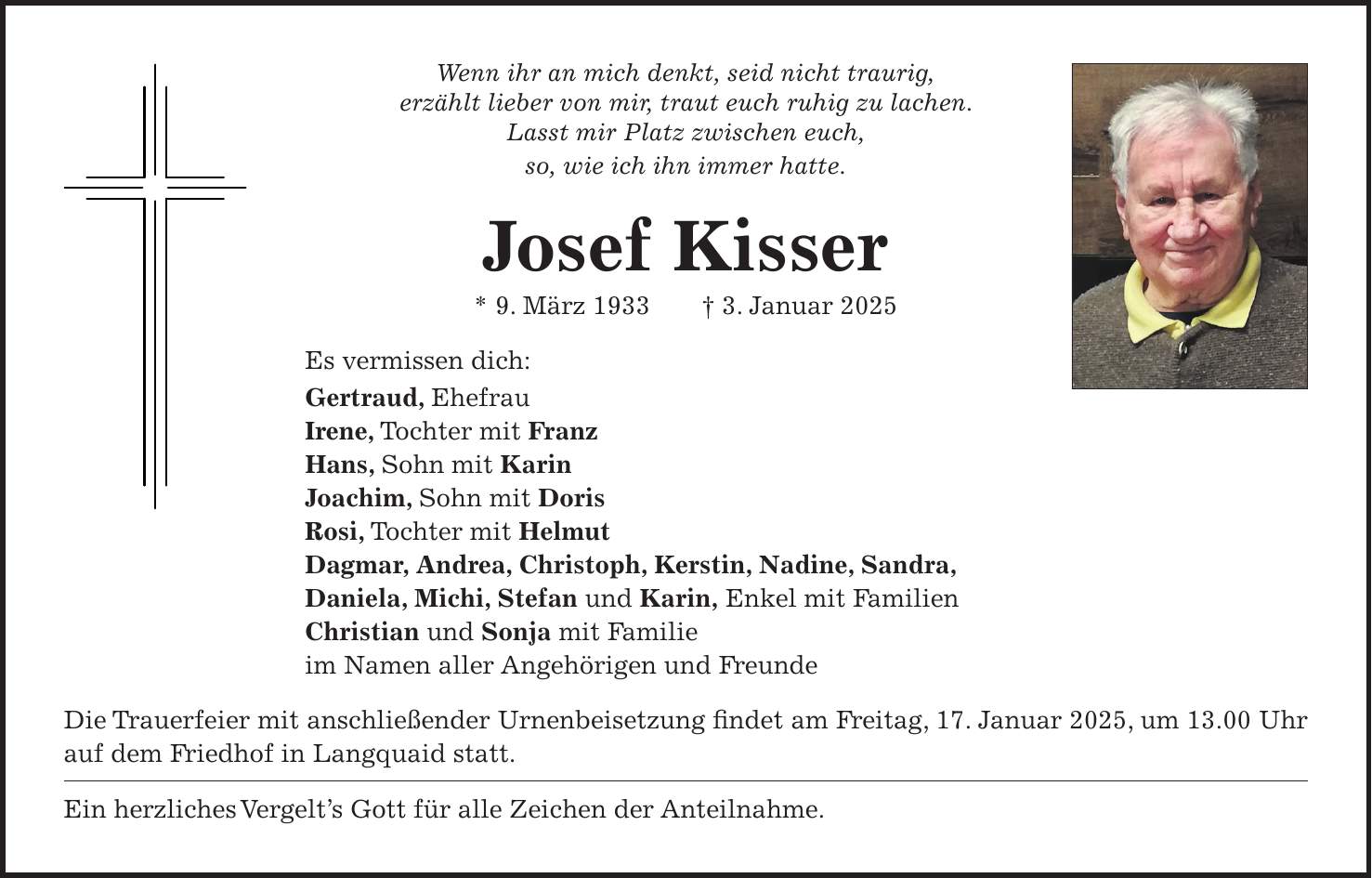 Wenn ihr an mich denkt, seid nicht traurig, erzählt lieber von mir, traut euch ruhig zu lachen. Lasst mir Platz zwischen euch, so, wie ich ihn immer hatte. Josef Kisser * 9. März 1933 + 3. Januar 2025 Es vermissen dich: Gertraud, Ehefrau Irene, Tochter mit Franz Hans, Sohn mit Karin Joachim, Sohn mit Doris Rosi, Tochter mit Helmut Dagmar, Andrea, Christoph, Kerstin, Nadine, Sandra, Daniela, Michi, Stefan und Karin, Enkel mit Familien Christian und Sonja mit Familie im Namen aller Angehörigen und Freunde Die Trauerfeier mit anschließender Urnenbeisetzung findet am Freitag, 17. Januar 2025, um 13.00 Uhr auf dem Friedhof in Langquaid statt. Ein herzliches Vergelt's Gott für alle Zeichen der Anteilnahme. 