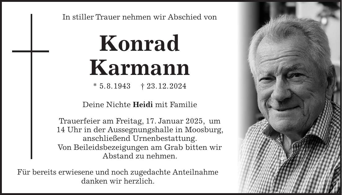 In stiller Trauer nehmen wir Abschied von Konrad Karmann * 5. 8. 1943 + 23. 12. 2024 Deine Nichte Heidi mit Familie Trauerfeier am Freitag, 17. Januar 2025, um 14 Uhr in der Aussegnungshalle in Moosburg, anschließend Urnenbestattung. Von Beileidsbezeigungen am Grab bitten wir Abstand zu nehmen. Für bereits erwiesene und noch zugedachte Anteilnahme danken wir herzlich.In stiller Trauer nehmen wir Abschied von Konrad Karmann * 5. 8. 1943 + 23. 12. 2024 Deine Nichte Heidi mit Familie Trauerfeier am Freitag, 17. Januar 2025, um 14 Uhr in der Aussegnungshalle in Moosburg, anschließend Urnenbestattung. Von Beileidsbezeigungen am Grab bitten wir Abstand zu nehmen. Für bereits erwiesene und noch zugedachte Anteilnahme danken wir herzlich. 