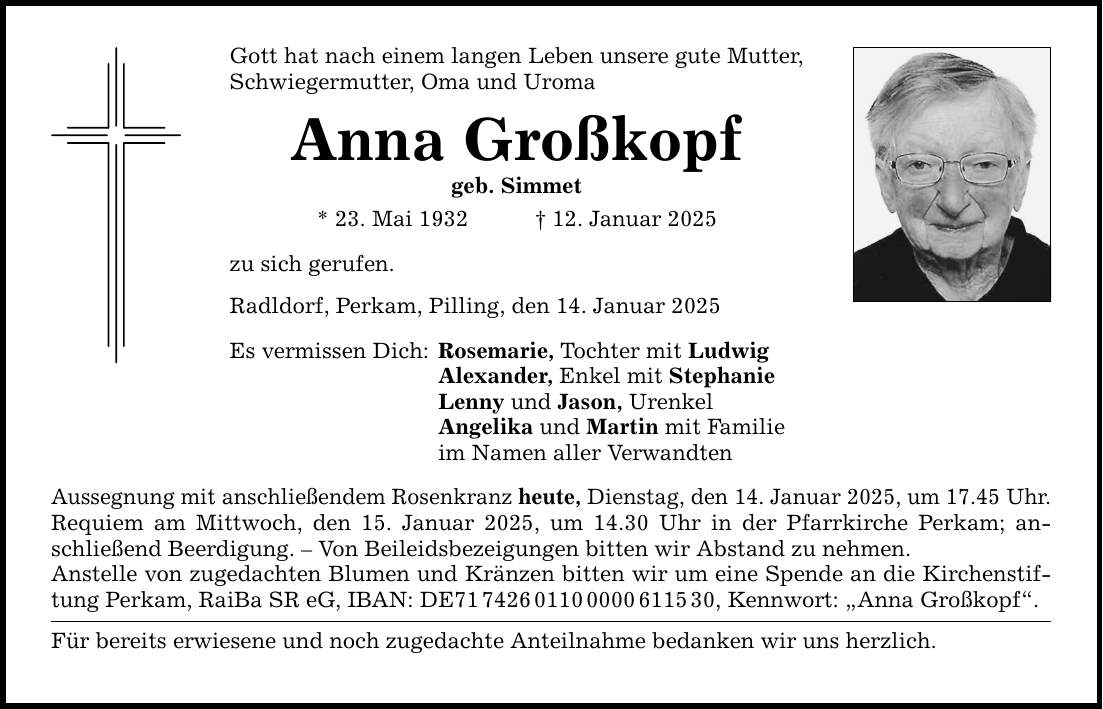 Gott hat nach einem langen Leben unsere gute Mutter, Schwiegermutter, Oma und Uroma Anna Großkopf geb. Simmet * 23. Mai 1932 _ 12. Januar 2025 zu sich gerufen. Radldorf, Perkam, Pilling, den 14. Januar 2025 Es vermissen Dich: Rosemarie, Tochter mit Ludwig Alexander, Enkel mit Stephanie Lenny und Jason, Urenkel Angelika und Martin mit Familie im Namen aller Verwandten Aussegnung mit anschließendem Rosenkranz heute, Dienstag, den 14. Januar 2025, um 17.45 Uhr. Requiem am Mittwoch, den 15. Januar 2025, um 14.30 Uhr in der Pfarrkirche Perkam; anschließend Beerdigung. - Von Beileidsbezeigungen bitten wir Abstand zu nehmen. Anstelle von zugedachten Blumen und Kränzen bitten wir um eine Spende an die Kirchenstiftung Perkam, RaiBa SR eG, IBAN: DE***, Kennwort: 