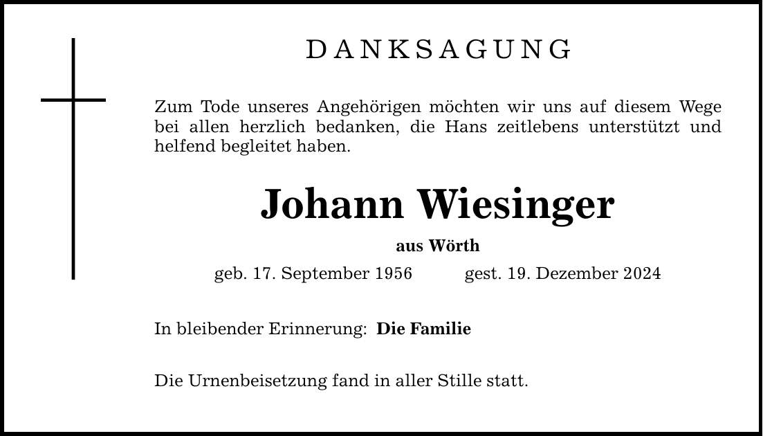 Danksagung Zum Tode unseres Angehörigen möchten wir uns auf diesem Wege bei allen herzlich bedanken, die Hans zeitlebens unterstützt und helfend begleitet haben. Johann Wiesinger aus Wörth geb. 17. September 1956 gest. 19. Dezember 2024 In bleibender Erinnerung: Die Urnenbeisetzung fand in aller Stille statt. Die Familie