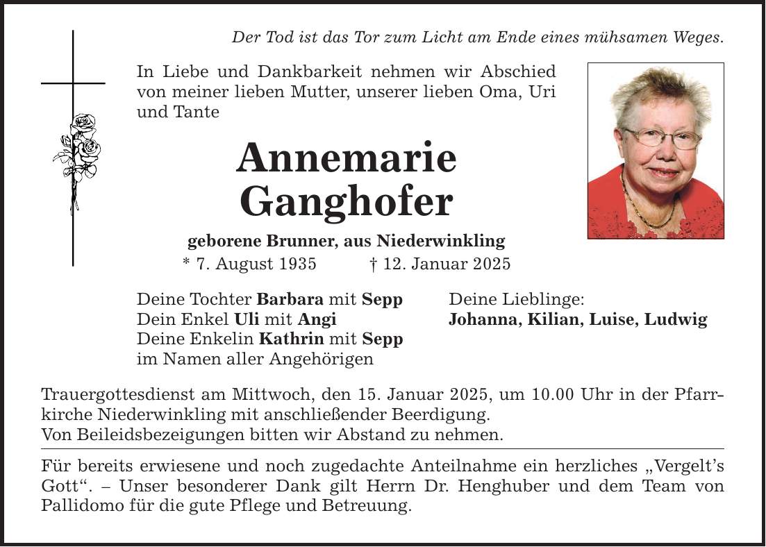 Der Tod ist das Tor zum Licht am Ende eines mühsamen Weges.In Liebe und Dankbarkeit nehmen wir Abschied von meiner lieben Mutter, unserer lieben Oma, Uri und TanteAnnemarieGanghofergeborene Brunner, aus Niederwinkling* 7. August 1935 _ 12. Januar 2025Deine Tochter Barbara mit Sepp Dein Enkel Uli mit Angi Deine Enkelin Kathrin mit Seppim Namen aller AngehörigenTrauergottesdienst am Mittwoch, den 15. Januar 2025, um 10.00 Uhr in der Pfarrkirche Niederwinkling mit anschließender Beerdigung.Von Beileidsbezeigungen bitten wir Abstand zu nehmen.Für bereits erwiesene und noch zugedachte Anteilnahme ein herzliches 