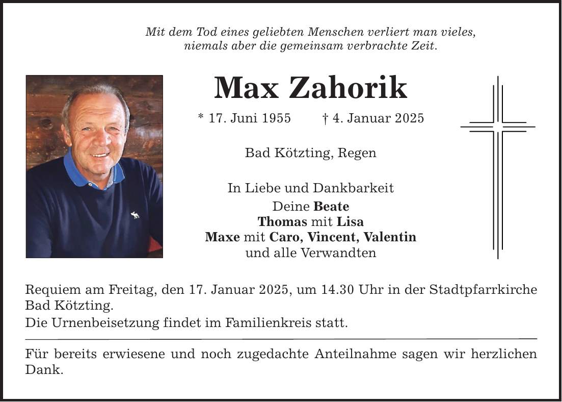 Mit dem Tod eines geliebten Menschen verliert man vieles,niemals aber die gemeinsam verbrachte Zeit.Max Zahorik* 17. Juni 1955 _ 4. Januar 2025Bad Kötzting, RegenIn Liebe und DankbarkeitDeine BeateThomas mit LisaMaxe mit Caro, Vincent, Valentinund alle VerwandtenRequiem am Freitag, den 17. Januar 2025, um 14.30 Uhr in der Stadtpfarrkirche Bad Kötzting.Die Urnenbeisetzung findet im Familienkreis statt.Für bereits erwiesene und noch zugedachte Anteilnahme sagen wir herzlichen Dank.